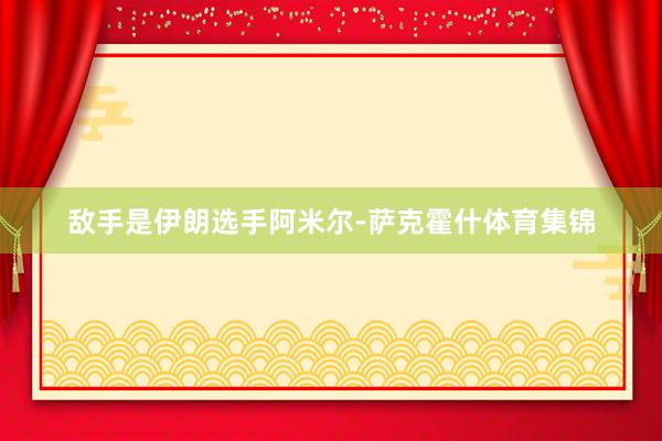 敌手是伊朗选手阿米尔-萨克霍什体育集锦