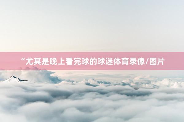 “尤其是晚上看完球的球迷体育录像/图片
