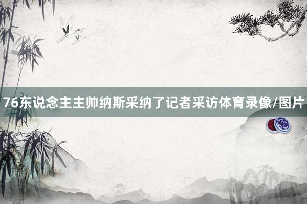 76东说念主主帅纳斯采纳了记者采访体育录像/图片