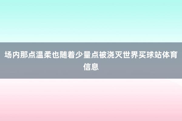 场内那点温柔也随着少量点被浇灭世界买球站体育信息