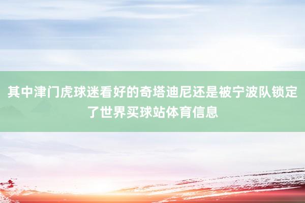 其中津门虎球迷看好的奇塔迪尼还是被宁波队锁定了世界买球站体育信息