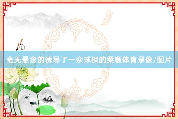 毫无悬念的诱导了一众球探的柔顺体育录像/图片