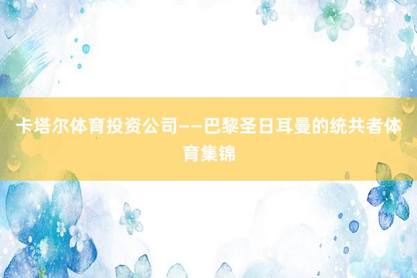 卡塔尔体育投资公司——巴黎圣日耳曼的统共者体育集锦
