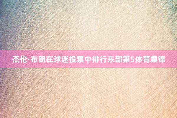 杰伦·布朗在球迷投票中排行东部第5体育集锦