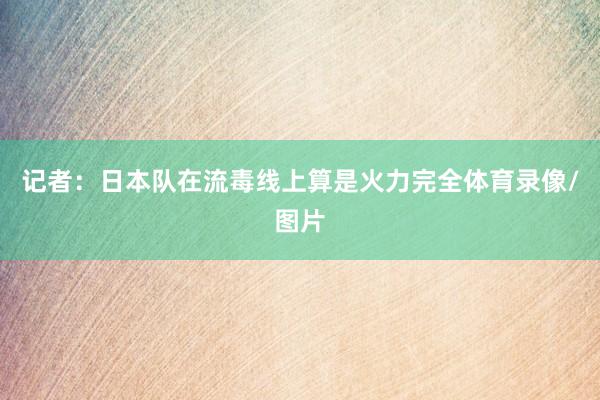 记者:日本队在流毒线上算是火力完全体育录像/图片