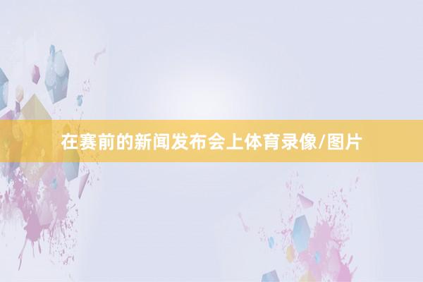在赛前的新闻发布会上体育录像/图片