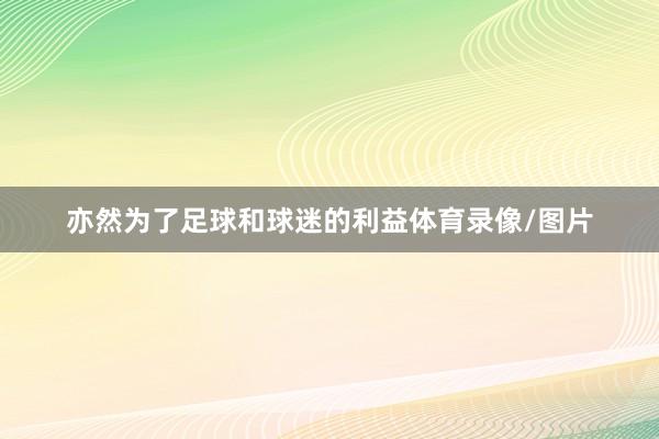 亦然为了足球和球迷的利益体育录像/图片