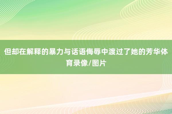 但却在解释的暴力与话语侮辱中渡过了她的芳华体育录像/图片