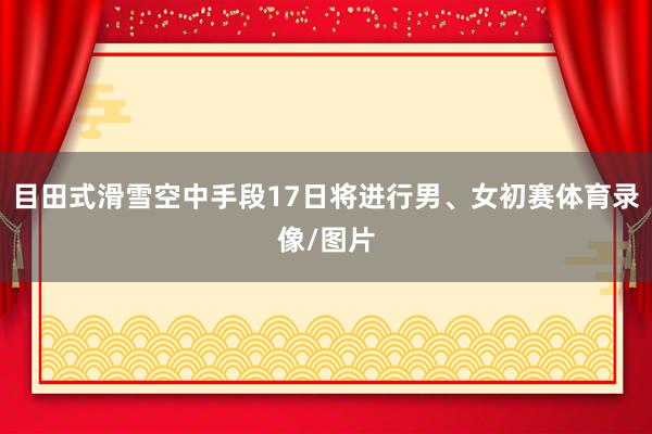 目田式滑雪空中手段17日将进行男、女初赛体育录像/图片