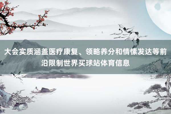 大会实质涵盖医疗康复、领略养分和情愫发达等前沿限制世界买球站体育信息