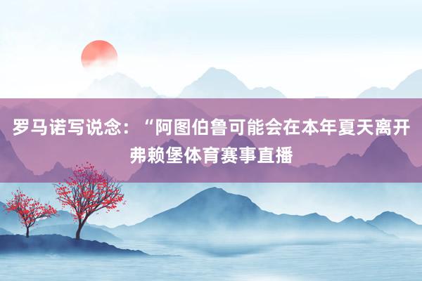 罗马诺写说念：“阿图伯鲁可能会在本年夏天离开弗赖堡体育赛事直播