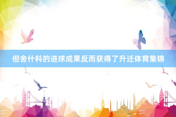 但舍什科的进球成果反而获得了升迁体育集锦