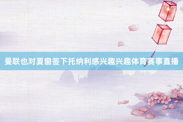 曼联也对夏窗签下托纳利感兴趣兴趣体育赛事直播