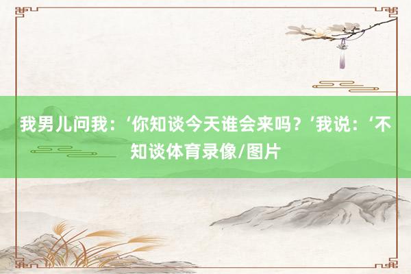 我男儿问我：‘你知谈今天谁会来吗？’我说：‘不知谈体育录像/图片