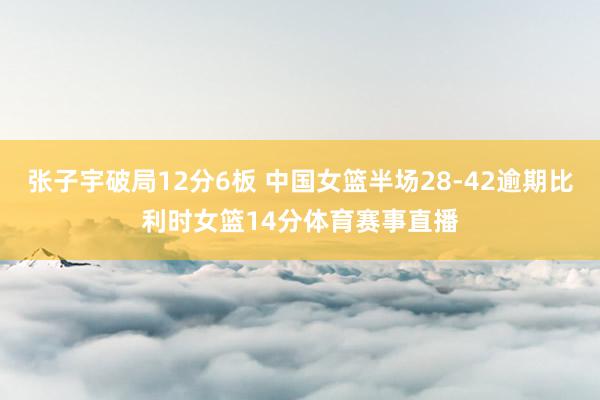 张子宇破局12分6板 中国女篮半场28-42逾期比利时女篮14分体育赛事直播