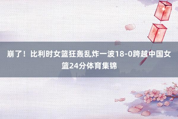 崩了！比利时女篮狂轰乱炸一波18-0跨越中国女篮24分体育集锦
