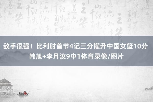 敌手很强！比利时首节4记三分擢升中国女篮10分 韩旭+李月汝9中1体育录像/图片
