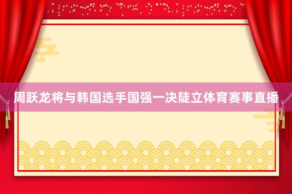 周跃龙将与韩国选手国强一决陡立体育赛事直播