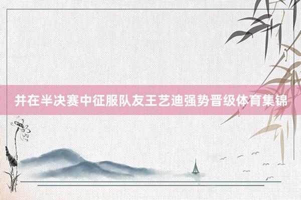 并在半决赛中征服队友王艺迪强势晋级体育集锦