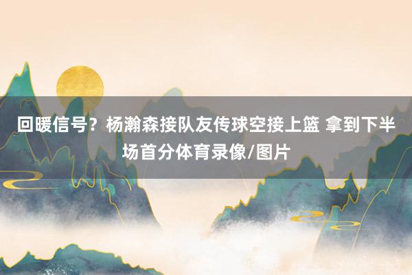 回暖信号？杨瀚森接队友传球空接上篮 拿到下半场首分体育录像/图片