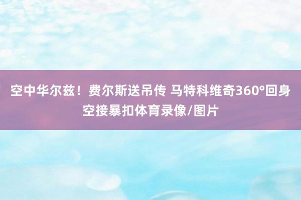 空中华尔兹！费尔斯送吊传 马特科维奇360°回身空接暴扣体育录像/图片