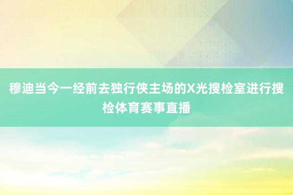 穆迪当今一经前去独行侠主场的X光搜检室进行搜检体育赛事直播
