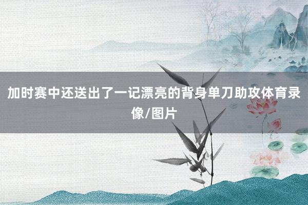 加时赛中还送出了一记漂亮的背身单刀助攻体育录像/图片