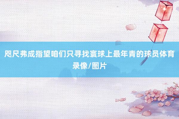 咫尺弗成指望咱们只寻找寰球上最年青的球员体育录像/图片