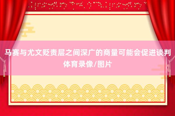 马赛与尤文贬责层之间深广的商量可能会促进谈判体育录像/图片