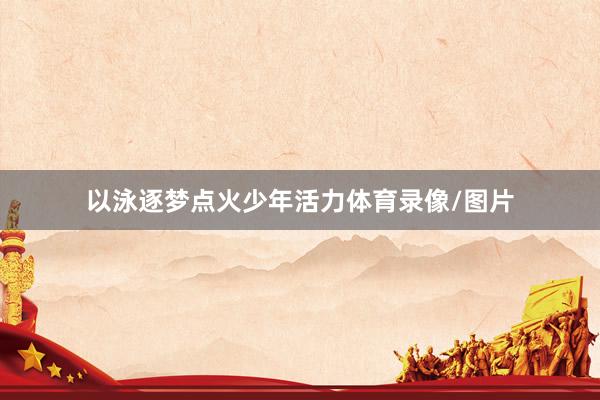 以泳逐梦点火少年活力体育录像/图片