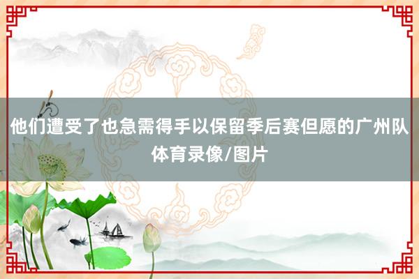他们遭受了也急需得手以保留季后赛但愿的广州队体育录像/图片