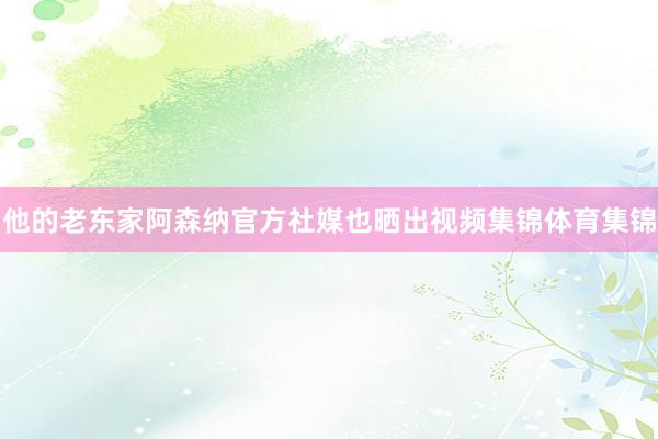 他的老东家阿森纳官方社媒也晒出视频集锦体育集锦
