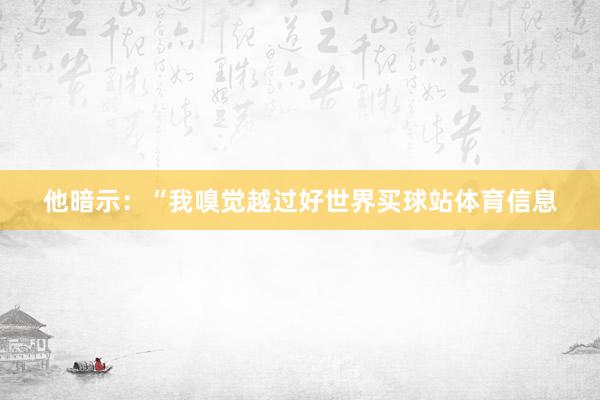 他暗示:“我嗅觉越过好世界买球站体育信息