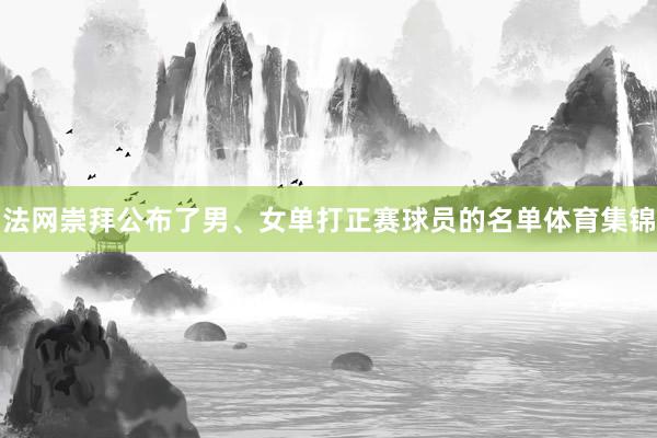 法网崇拜公布了男、女单打正赛球员的名单体育集锦