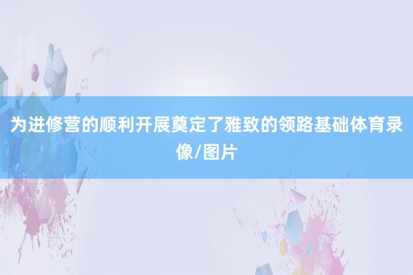 为进修营的顺利开展奠定了雅致的领路基础体育录像/图片