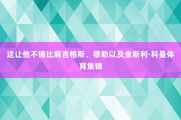 这让他不错比肩吉格斯、穆勒以及金斯利·科曼体育集锦