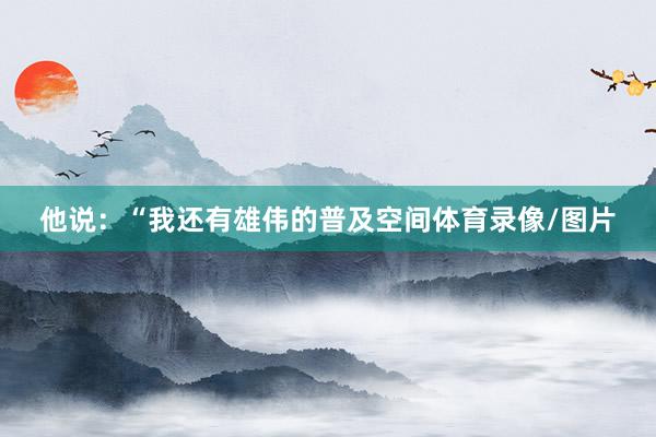 他说：“我还有雄伟的普及空间体育录像/图片