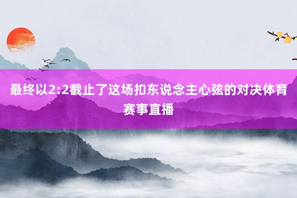 最终以2:2截止了这场扣东说念主心弦的对决体育赛事直播
