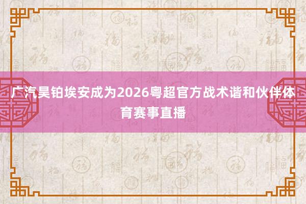 广汽昊铂埃安成为2026粤超官方战术谐和伙伴体育赛事直播