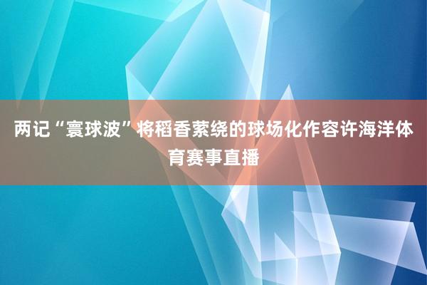 两记“寰球波”将稻香萦绕的球场化作容许海洋体育赛事直播