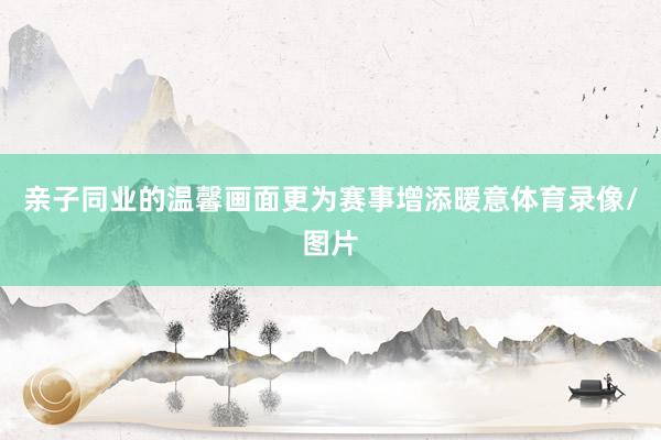 亲子同业的温馨画面更为赛事增添暖意体育录像/图片