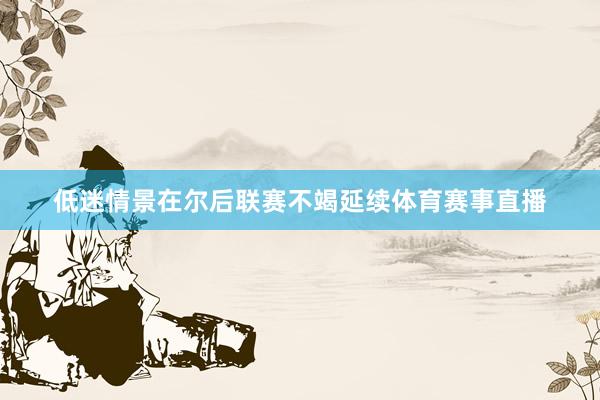 低迷情景在尔后联赛不竭延续体育赛事直播