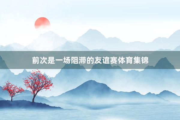 前次是一场阻滞的友谊赛体育集锦