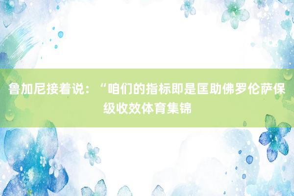 鲁加尼接着说：“咱们的指标即是匡助佛罗伦萨保级收效体育集锦