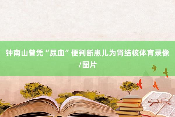 钟南山曾凭“尿血”便判断患儿为肾结核体育录像/图片