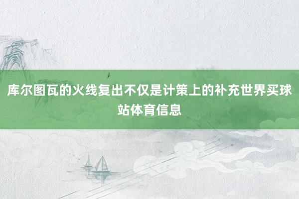 库尔图瓦的火线复出不仅是计策上的补充世界买球站体育信息