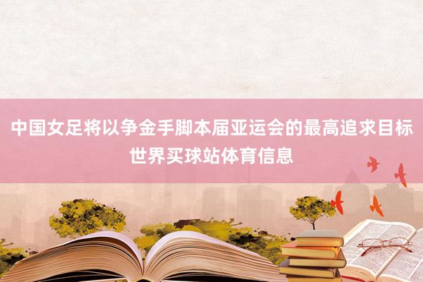 中国女足将以争金手脚本届亚运会的最高追求目标世界买球站体育信息