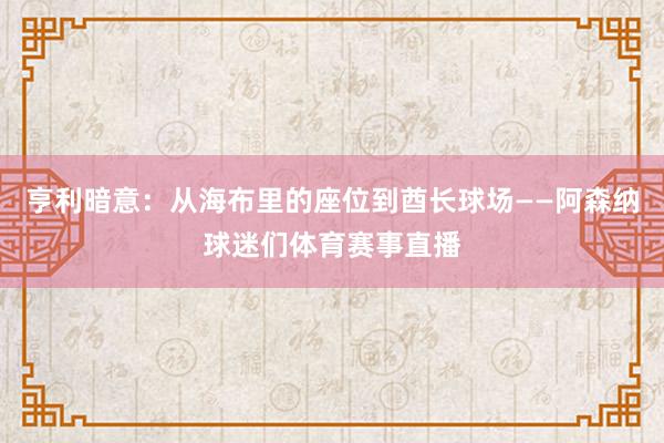 亨利暗意：从海布里的座位到酋长球场——阿森纳球迷们体育赛事直播