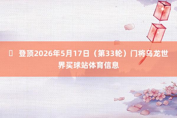 ✅ 登顶2026年5月17日（第33轮）门将乌龙世界买球站体育信息