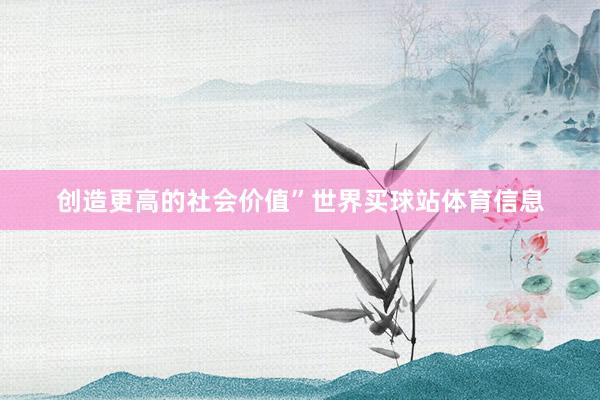 创造更高的社会价值”世界买球站体育信息